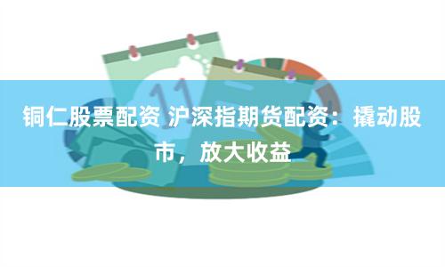 铜仁股票配资 沪深指期货配资：撬动股市，放大收益