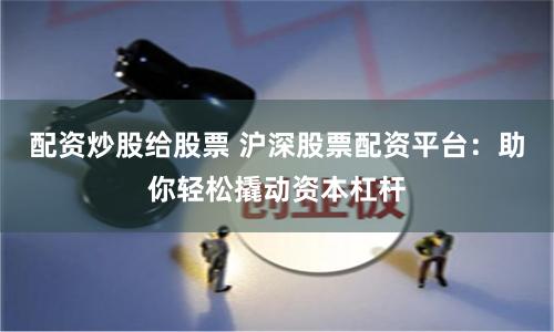 配资炒股给股票 沪深股票配资平台：助你轻松撬动资本杠杆