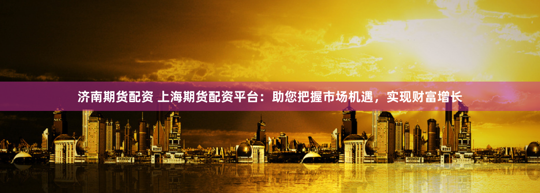 济南期货配资 上海期货配资平台：助您把握市场机遇，实现财富增长