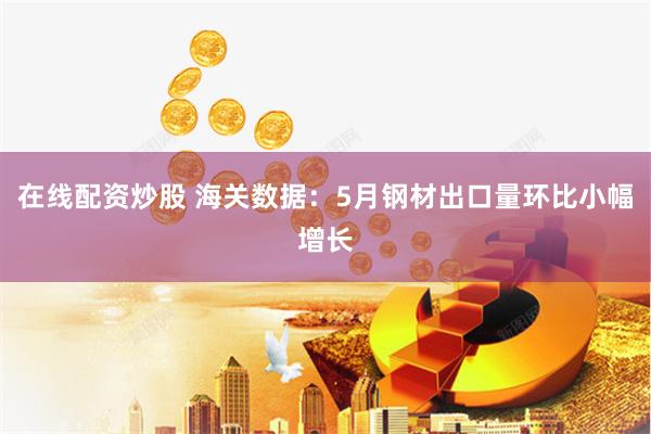 在线配资炒股 海关数据：5月钢材出口量环比小幅增长