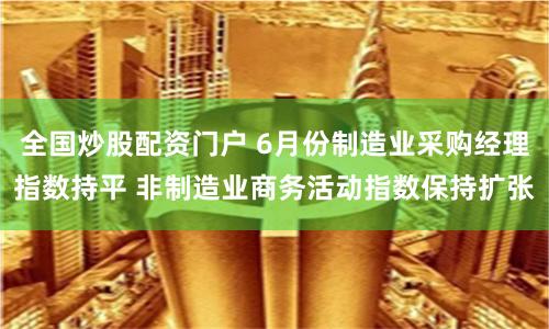 全国炒股配资门户 6月份制造业采购经理指数持平 非制造业商务活动指数保持扩张