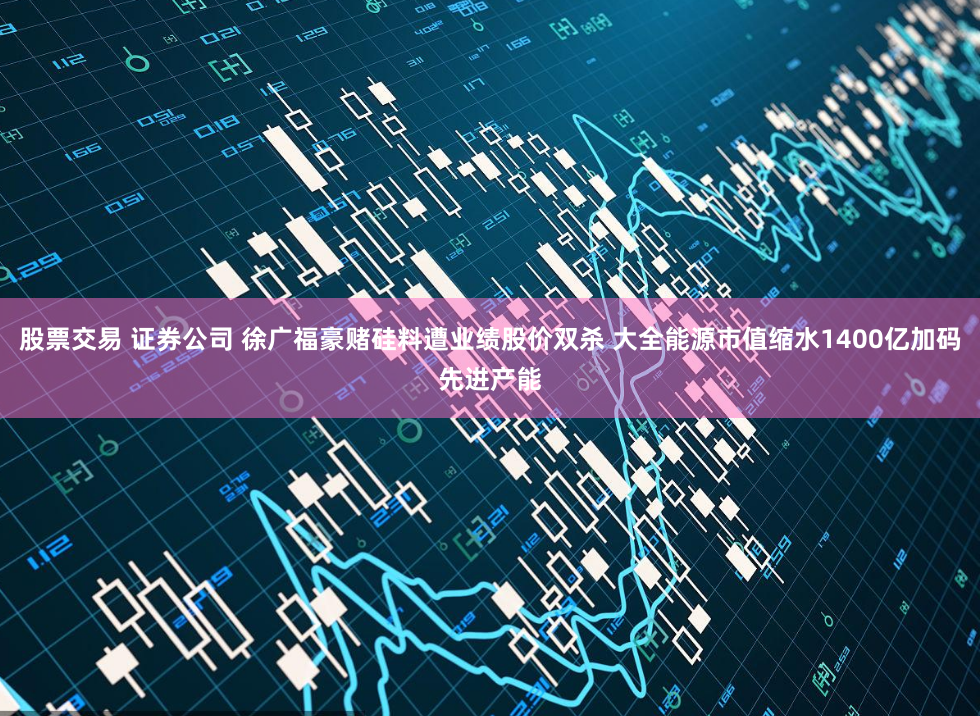 股票交易 证券公司 徐广福豪赌硅料遭业绩股价双杀 大全能源市值缩水1400亿加码先进产能