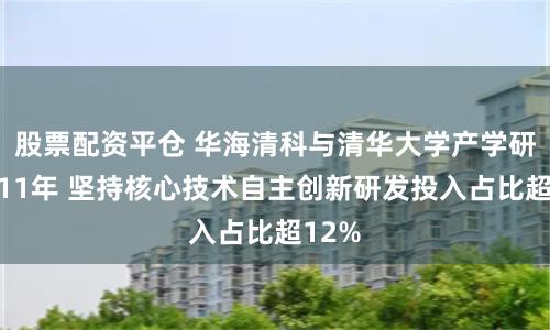 股票配资平仓 华海清科与清华大学产学研合作11年 坚持核心技术自主创新研发投入占比超12%