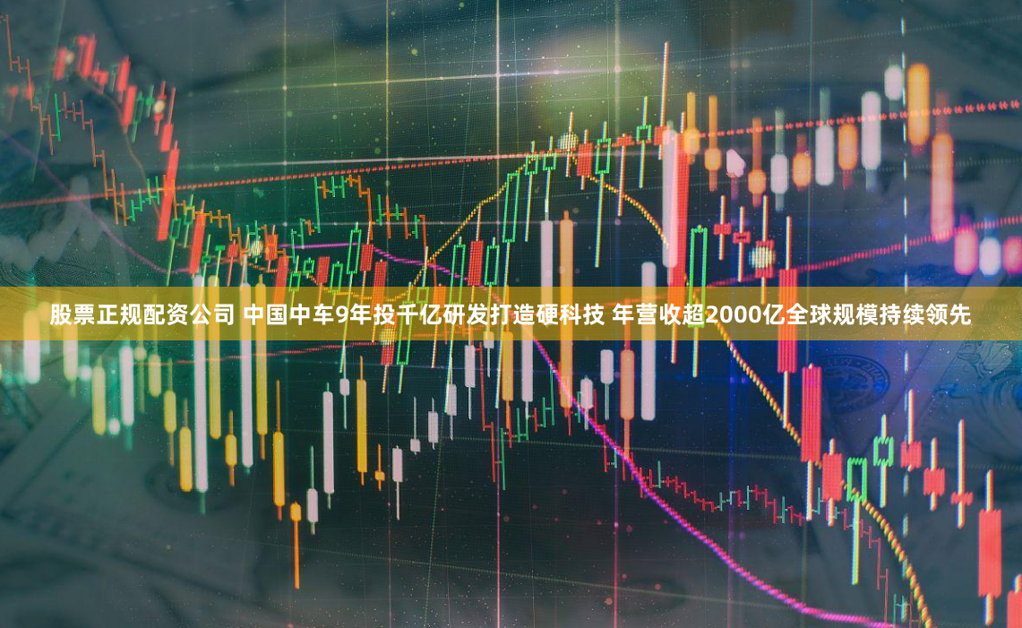 股票正规配资公司 中国中车9年投千亿研发打造硬科技 年营收超2000亿全球规模持续领先