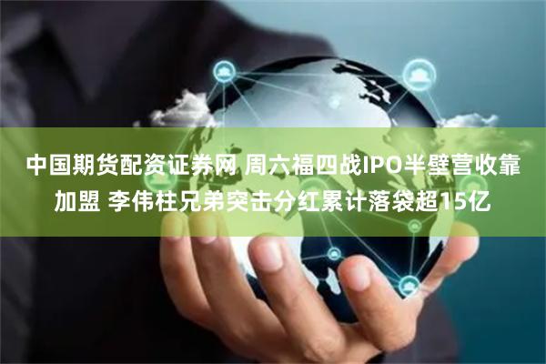 中国期货配资证券网 周六福四战IPO半壁营收靠加盟 李伟柱兄弟突击分红累计落袋超15亿