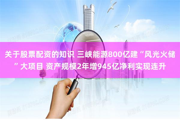 关于股票配资的知识 三峡能源800亿建“风光火储”大项目 资产规模2年增945亿净利实现连升