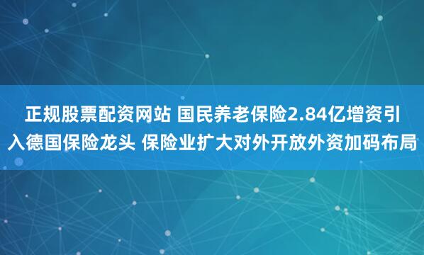 正规股票配资网站 国民养老保险2.84亿增资引入德国保险龙头 保险业扩大对外开放外资加码布局