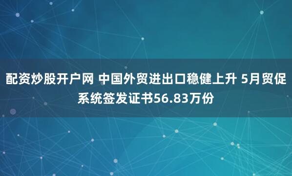 配资炒股开户网 中国外贸进出口稳健上升 5月贸促系统签发证书56.83万份