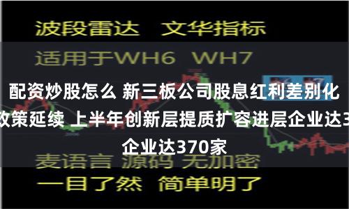 配资炒股怎么 新三板公司股息红利差别化个税政策延续 上半年创新层提质扩容进层企业达370家