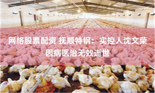 网络股票配资 抚顺特钢：实控人沈文荣因病医治无效逝世