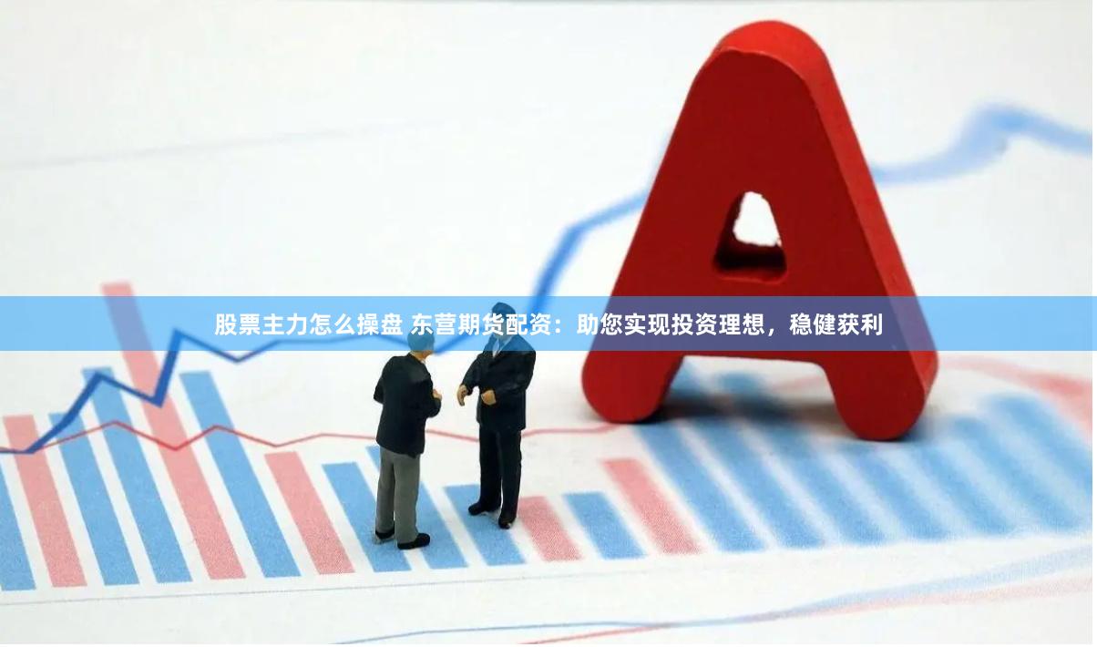 股票主力怎么操盘 东营期货配资：助您实现投资理想，稳健获利